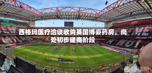 西格玛医疗洽谈收购英国博姿药房	，尚处初步磋商阶段-第2张图片