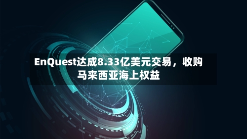 EnQuest达成8.33亿美元交易，收购马来西亚海上权益-第2张图片