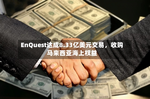 EnQuest达成8.33亿美元交易	，收购马来西亚海上权益-第3张图片