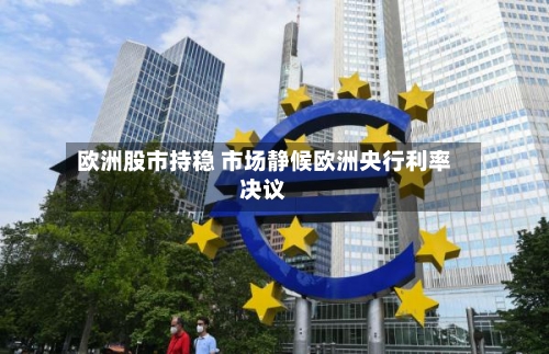 欧洲股市持稳 市场静候欧洲央行利率决议-第3张图片