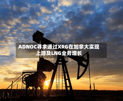 ADNOC寻求通过XRG在加拿大实现上游及LNG业务增长-第2张图片