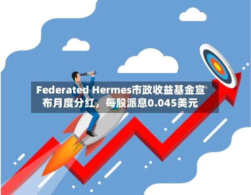 Federated Hermes市政收益基金宣布月度分红,每股派息0.045美元