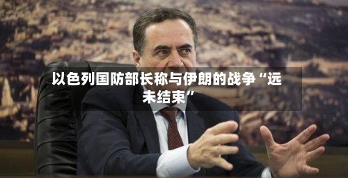 以色列国防部长称与伊朗的战争“远未结束”-第2张图片