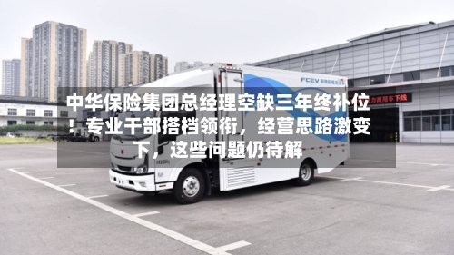 中华保险集团总经理空缺三年终补位！专业干部搭档领衔，经营思路激变下	，这些问题仍待解-第3张图片