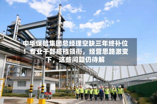 中华保险集团总经理空缺三年终补位！专业干部搭档领衔	，经营思路激变下，这些问题仍待解-第2张图片